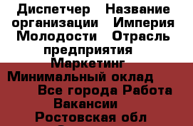 Диспетчер › Название организации ­ Империя Молодости › Отрасль предприятия ­ Маркетинг › Минимальный оклад ­ 15 000 - Все города Работа » Вакансии   . Ростовская обл.,Зверево г.